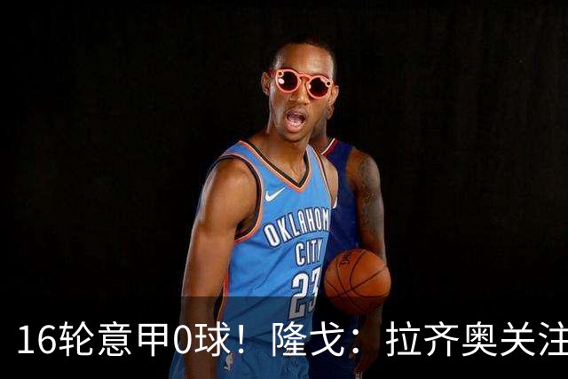 16轮意甲0球！隆戈：拉齐奥关注S·希门尼斯，米兰将其推荐给热刺